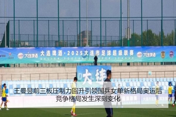王曼昱前三板压制力回升引领国乒女单新格局奥运后竞争格局发生深刻变化