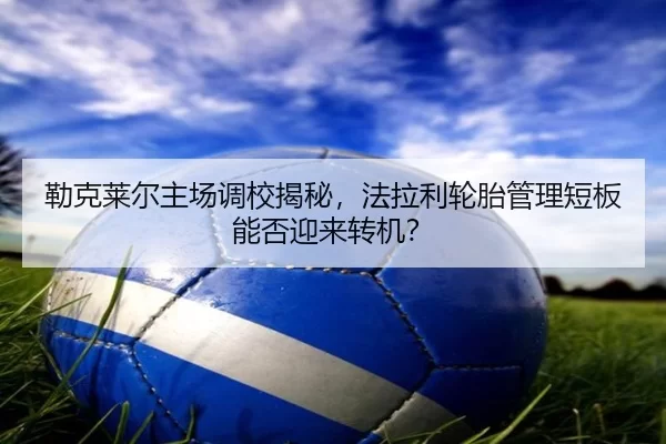 勒克莱尔主场调校揭秘，法拉利轮胎管理短板能否迎来转机？
