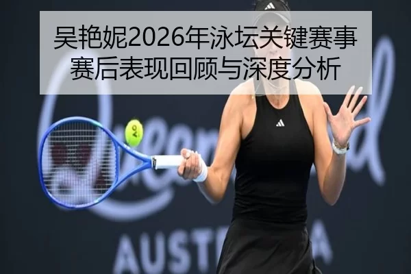 吴艳妮2026年泳坛关键赛事赛后表现回顾与深度分析